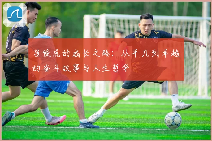 吕俊虎的成长之路：从平凡到卓越的奋斗故事与人生哲学