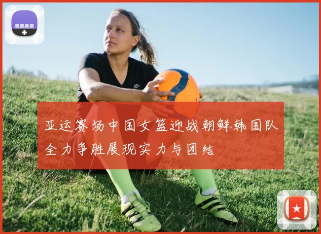 亚运赛场中国女篮迎战朝鲜韩国队全力争胜展现实力与团结