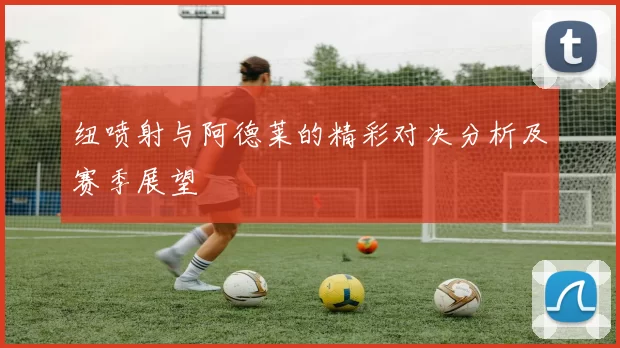 纽喷射与阿德莱的精彩对决分析及赛季展望