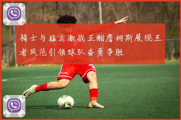 骑士与猛龙激战正酣詹姆斯展现王者风范引领球队奋勇争胜