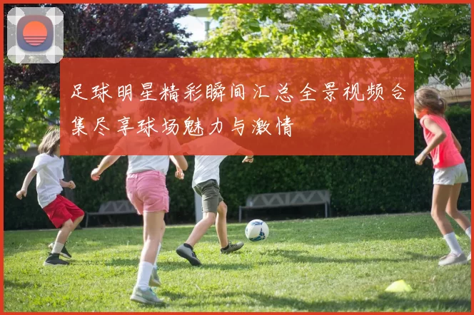 足球明星精彩瞬间汇总全景视频合集尽享球场魅力与激情