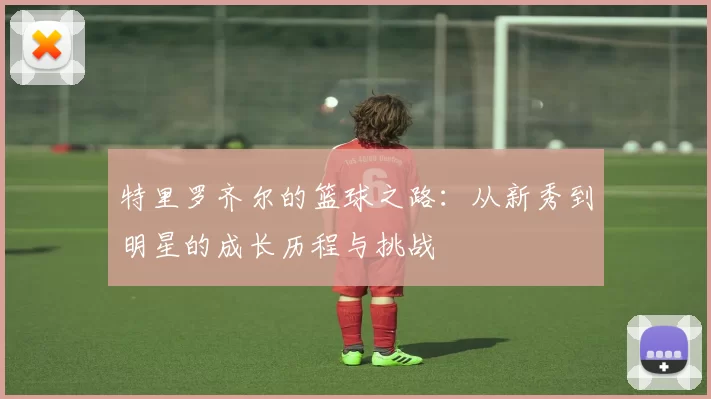 特里罗齐尔的篮球之路：从新秀到明星的成长历程与挑战