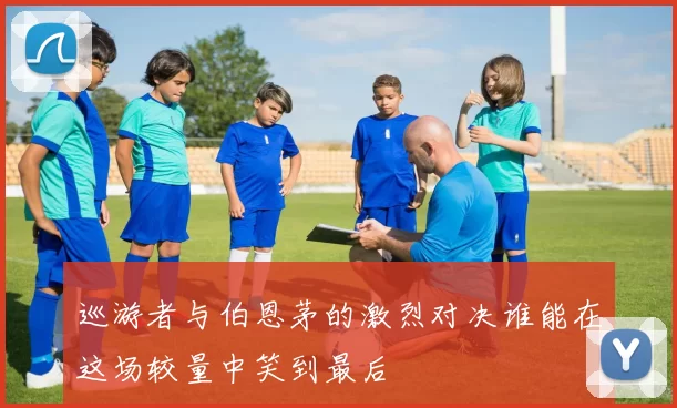 巡游者与伯恩茅的激烈对决谁能在这场较量中笑到最后