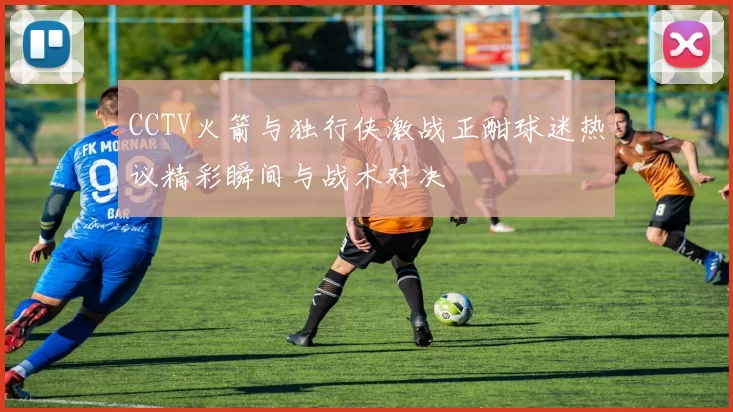 CCTV火箭与独行侠激战正酣球迷热议精彩瞬间与战术对决