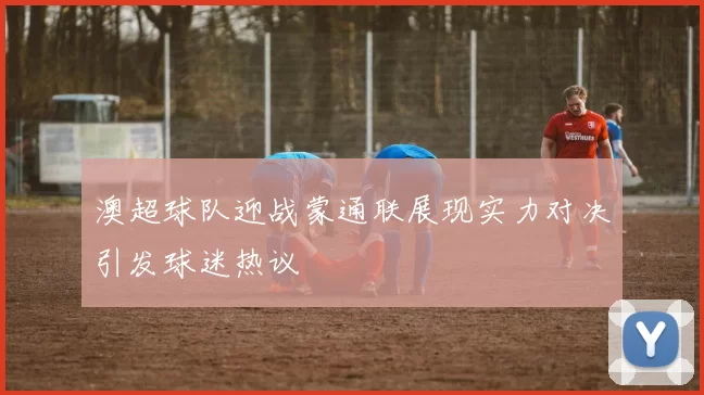 澳超球队迎战蒙通联展现实力对决引发球迷热议
